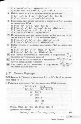 3) Р(х)= 6х4 + х3 + х, Q ( x ) = 2 x 4 - 3 x 2;
4) Р (х )=15х 6 -5х 4 + 6х3 - 1 , Q ( x )= Зх3 - х.
5. Найти числа а и & из тождественного равенства:
1) 2х5 -4х 2 + 5х -3 = (х -1)(2х 4 + ах3 + &х2 -2х + 3);
2 ) х5 + х3 - 2 = (х- 1 ) (ж4 - а х 3 + 2х2 + 2 х + Ъ) .
6. Выяснить, при каком значении а многочлен Р ( х ) делится
на многочлен Q(x):
1) Р(х)= 6х2 + 7х + а, Q ( x ) = 2 x + 3;
2 ) Р(х)= х6 + х5 -4х 4 -4х 3 + ах2 + 4х + а, Q ( x ) = x + 1;
3) Р(х)= х3 + ах2 + ах- 1 5 , Q ( x ) = x —3;
4) Р(х)= -4х 2 + а х + 5 , Q ( x ) = 4 x + 5.
Ш Не выполняя деления многочленов, найти остаток от де­
ления многочлена Р(х) на многочлен Q(x):
1) Р(х)= х7 + х6 -6х 5 + х2 -5х, Q ( x ) = x 2 + x - 6 ;
2) Р(х)= х5 -2х 4 + х3 + х-2, Q ( x )= x 2 -4 .
8. Найти остаток от деления многочлена Р(х) на многочлен
Q(x):
1) Р(х)= х5 + 4х4 + х2 + 3, Q ( x ) = x 2 + 6 x + 8 ;
2) P ( x ) = x 8 - 4 x 6 + 3 x 3 - x , Q ( x ) = x 2 -4 .
9. При каких натуральных значениях п выражение — —-i
является натуральным числом? л+ 1
-л л т - г Зга — 7га+ 17
10. При каких целых значениях п выражение - яв­
ляется натуральным числом? п-+
тг 2га -13га-45
11. При каких целых значениях п выражение --- ---- — —
является целым числом? п ~
§ 2 . Схема Горнера
М Задача 1. Разделить многочлен Р (х) = 2х3- Зх + 5 на много­
член Q (x) = x -4 .
[> Разделим многочлен Р (х ) на многочлен Q (x) уголком:
_ 2х3-З х + 5
2х3-8 х 2 2х +8 х + 29
_ 8х2-З х + 5
8х2- 32х
29х + 5
29х—116
121
Ответ. М ( х ) = 2 х 2 + 8 х + 2 9 , Л (х)= 1 2 1 . М
Деление многочлена
Р (х) = а0хп+ агх п~1+ ...+ ап_ tx + ап (1)
§ 2 97
Схема Горнера
 