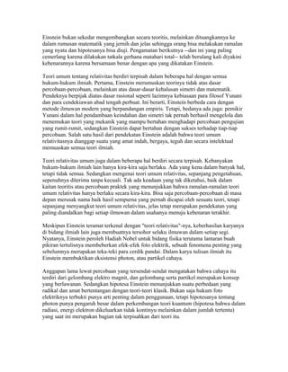 Einstein bukan sekedar mengembangkan secara teoritis, melainkan dituangkannya ke
dalam rumusan matematik yang jernih dan jelas sehingga orang bisa melakukan ramalan
yang nyata dan hipotesanya bisa diuji. Pengamatan berikutnya --dan ini yang paling
cemerlang karena dilakukan tatkala gerhana matahari total-- telah berulang kali diyakini
kebenarannya karena bersamaan benar dengan apa yang dikatakan Einstein.
Teori umum tentang relativitas berdiri terpisah dalam beberapa hal dengan semua
hukum-hukum ilmiah. Pertama, Einstein merumuskan teorinya tidak atas dasar
percobaan-percobaan, melainkan atas dasar-dasar kehalusan simetri dan matematik.
Pendeknya berpijak diatas dasar rasional seperti lazimnya kebiasaan para filosof Yunani
dan para cendekiawan abad tengah perbuat. Ini berarti, Einstein berbeda cara dengan
metode ilmuwan modern yang berpandangan empiris. Tetapi, bedanya ada juga: pemikir
Yunani dalam hal pendambaan keindahan dan simetri tak pernah berhasil mengelola dan
menemukan teori yang mekanik yang mampu bertahan menghadapi percobaan pengujian
yang rumit-rumit, sedangkan Einstein dapat bertahan dengan sukses terhadap tiap-tiap
percobaan. Salah satu hasil dari pendekatan Einstein adalah bahwa teori umum
relativitasnya dianggap suatu yang amat indah, bergaya, teguh dan secara intelektual
memuaskan semua teori ilmiah.
Teori relativitas umum juga dalam beberapa hal berdiri secara terpisah. Kebanyakan
hukum-hukum ilmiah lain hanya kira-kira saja berlaku. Ada yang kena dalam banyak hal,
tetapi tidak semua. Sedangkan mengenai teori umum relativitas, sepanjang pengetahuan,
sepenuhnya diterima tanpa kecuali. Tak ada keadaan yang tak diketahui, baik dalam
kaitan teoritis atau percobaan praktek yang menunjukkan bahwa ramalan-ramalan teori
umum relativitas hanya berlaku secara kira-kira. Bisa saja percobaan-percobaan di masa
depan merusak nama baik hasil sempurna yang pernah dicapai oleh sesuatu teori, tetapi
sepanjang menyangkut teori umum relativitas, jelas tetap merupakan pendekatan yang
paling diandalkan bagi setiap ilmuwan dalam usahanya menuju kebenaran terakhir.
Meskipun Einstein teramat terkenal dengan "teori relativitas"-nya, keberhasilan karyanya
di bidang ilmiah lain juga membuatnya tersohor selaku ilmuwan dalam setiap segi.
Nyatanya, Einstein peroleh Hadiah Nobel untuk bidang fisika terutama lantaran buah
pikiran tertulisnya membeberkan efek-efek foto elektrik, sebuah fenomena penting yang
sebelumnya merupakan teka-teki para cerdik pandai. Dalam karya tulisan ilmiah itu
Einstein membuktikan eksistensi photon, atau partikel cahaya.
Anggapan lama lewat percobaan yang tersendat-sendat mengatakan bahwa cahaya itu
terdiri dari gelombang elektro magnit, dan gelombang serta partikel merupakan konsep
yang berlawanan. Sedangkan hipotesa Einstein menunjukkan suatu perbedaan yang
radikal dan amat bertentangan dengan teori-teori klasik. Bukan saja hukum foto
elektriknya terbukti punya arti penting dalam penggunaan, tetapi hipotesanya tentang
photon punya pengaruh besar dalam perkembangan teori kuantum (hipotesa bahwa dalam
radiasi, energi elektron dikeluarkan tidak kontinyu melainkan dalam jumlah tertentu)
yang saat ini merupakan bagian tak terpisahkan dari teori itu.
 