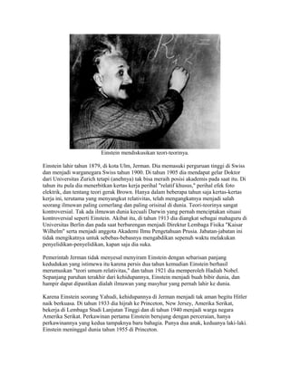 Einstein mendiskusikan teori-teorinya.
Einstein lahir tahun 1879, di kota Ulm, Jerman. Dia memasuki perguruan tinggi di Swiss
dan menjadi warganegara Swiss tahun 1900. Di tahun 1905 dia mendapat gelar Doktor
dari Universitas Zurich tetapi (anehnya) tak bisa meraih posisi akademis pada saat itu. Di
tahun itu pula dia menerbitkan kertas kerja perihal "relatif khusus," perihal efek foto
elektrik, dan tentang teori gerak Brown. Hanya dalam beberapa tahun saja kertas-kertas
kerja ini, terutama yang menyangkut relativitas, telah mengangkatnya menjadi salah
seorang ilmuwan paling cemerlang dan paling orisinal di dunia. Teori-teorinya sangat
kontroversial. Tak ada ilmuwan dunia kecuali Darwin yang pernah menciptakan situasi
kontroversial seperti Einstein. Akibat itu, di tahun 1913 dia diangkat sebagai mahaguru di
Universitas Berlin dan pada saat berbarengan menjadi Direktur Lembaga Fisika "Kaisar
Wilhelm" serta menjadi anggota Akademi Ilmu Pengetahuan Prusia. Jabatan-jabatan ini
tidak mengikatnya untuk sebebas-bebasnya mengabdikan sepenuh waktu melakukan
penyelidikan-penyelidikan, kapan saja dia suka.
Pemerintah Jerman tidak menyesal menyiram Einstein dengan sebarisan panjang
kedudukan yang istimewa itu karena persis dua tahun kemudian Einstein berhasil
merumuskan "teori umum relativitas," dan tahun 1921 dia memperoleh Hadiah Nobel.
Sepanjang paruhan terakhir dari kehidupannya, Einstein menjadi buah bibir dunia, dan
hampir dapat dipastikan dialah ilmuwan yang masyhur yang pernah lahir ke dunia.
Karena Einstein seorang Yahudi, kehidupannya di Jerman menjadi tak aman begitu Hitler
naik berkuasa. Di tahun 1933 dia hijrah ke Princeton, New Jersey, Amerika Serikat,
bekerja di Lembaga Studi Lanjutan Tinggi dan di tahun 1940 menjadi warga negara
Amerika Serikat. Perkawinan pertama Einstein berujung dengan perceraian, hanya
perkawinannya yang kedua tampaknya baru bahagia. Punya dua anak, keduanya laki-laki.
Einstein meninggal dunia tahun 1955 di Princeton.
 