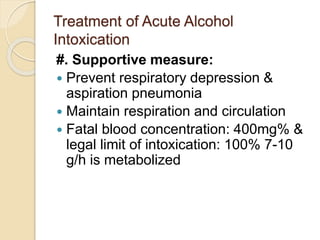 Treatment of Acute Alcohol
Intoxication
#. Supportive measure:
 Prevent respiratory depression &
aspiration pneumonia
 Maintain respiration and circulation
 Fatal blood concentration: 400mg% &
legal limit of intoxication: 100% 7-10
g/h is metabolized
 