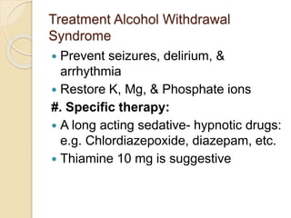 Treatment Alcohol Withdrawal
Syndrome
 Prevent seizures, delirium, &
arrhythmia
 Restore K, Mg, & Phosphate ions
#. Specific therapy:
 A long acting sedative- hypnotic drugs:
e.g. Chlordiazepoxide, diazepam, etc.
 Thiamine 10 mg is suggestive
 