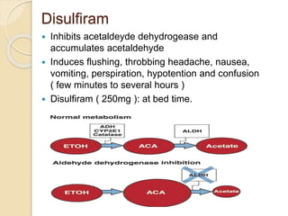 Disulfiram
 Inhibits acetaldeyde dehydrogease and
accumulates acetaldehyde
 Induces flushing, throbbing headache, nausea,
vomiting, perspiration, hypotention and confusion
( few minutes to several hours )
 Disulfiram ( 250mg ): at bed time.
 