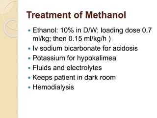 Treatment of Methanol
 Ethanol: 10% in D/W; loading dose 0.7
ml/kg; then 0.15 ml/kg/h )
 Iv sodium bicarbonate for acidosis
 Potassium for hypokalimea
 Fluids and electrolytes
 Keeps patient in dark room
 Hemodialysis
 