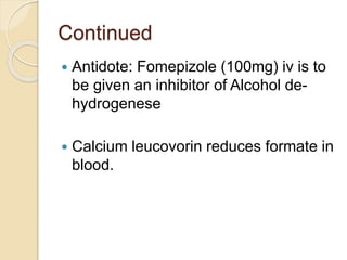 Continued
 Antidote: Fomepizole (100mg) iv is to
be given an inhibitor of Alcohol de-
hydrogenese
 Calcium leucovorin reduces formate in
blood.
 