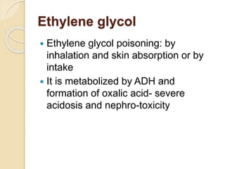 Ethylene glycol
 Ethylene glycol poisoning: by
inhalation and skin absorption or by
intake
 It is metabolized by ADH and
formation of oxalic acid- severe
acidosis and nephro-toxicity
 