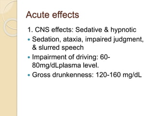 Acute effects
1. CNS effects: Sedative & hypnotic
 Sedation, ataxia, impaired judgment,
& slurred speech
 Impairment of driving: 60-
80mg/dLplasma level.
 Gross drunkenness: 120-160 mg/dL
 