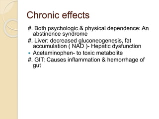 Chronic effects
#. Both psychologic & physical dependence: An
abstinence syndrome
#. Liver: decreased gluconeogenesis, fat
accumulation ( NAD )- Hepatic dysfunction
 Acetaminophen- to toxic metabolite
#. GIT: Causes inflammation & hemorrhage of
gut
 