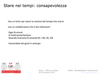 Stare nei tempi: consapevolezza twitter: @codesignjam #GSusJroma www.codesignjam.it Roma – Officine Libetta 28-30 ottobre 2011 Usa un timer per avere la nozione del tempo che scorre Usa un collaboratore che ti dia indicazioni: Ogni N minuti A metà presentazione Quando mancano N secondi (N = 60, 30, 10) Concordate dei gesti in anticipo 