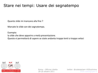 Stare nei tempi: Usare dei segnatempo twitter: @codesignjam #GSusJroma www.codesignjam.it Roma – Officine Libetta 28-30 ottobre 2011 Quante slide mi mancano alla fine ? Marcate le slide con dei segnatempo.  Esempio:  la slide che deve apparire a metà presentazione. Questo vi permetterà di sapere se state andanto troppo lenti o troppo veloci 