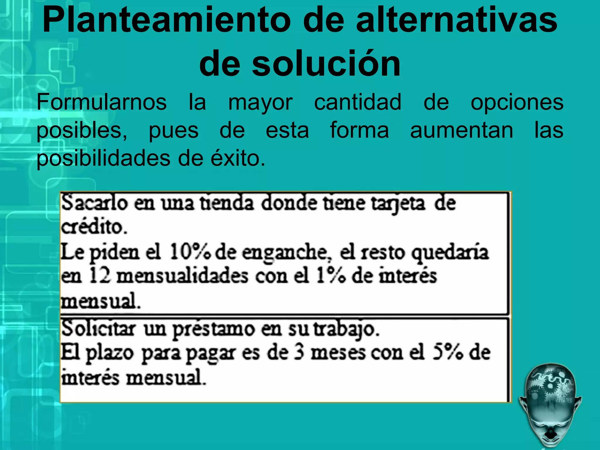 Planteamiento de alternativas
de solución
Formularnos la mayor cantidad de opciones
posibles, pues de esta forma aumentan las
posibilidades de éxito.
 
