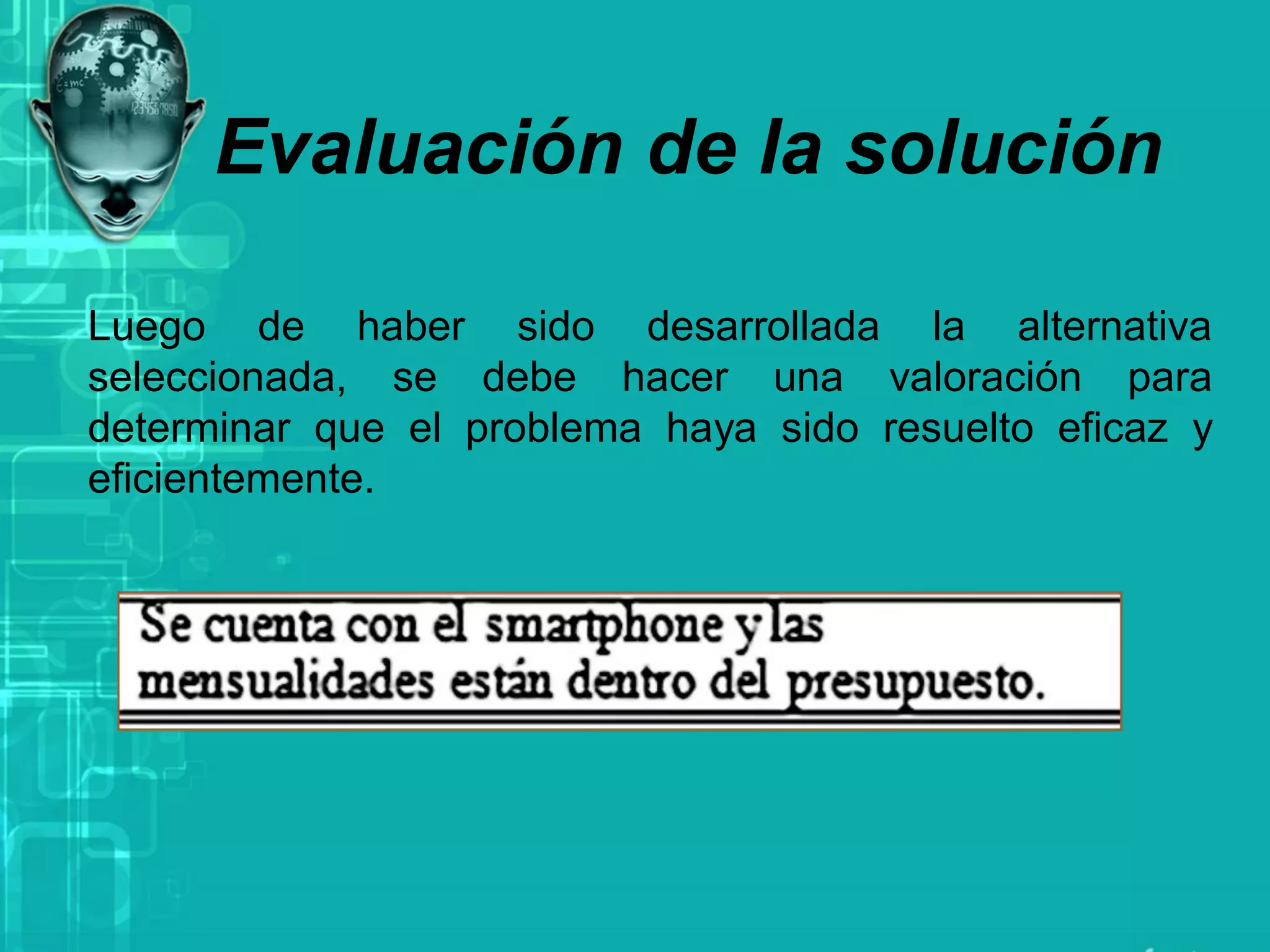 Evaluación de la solución
Luego de haber sido desarrollada la alternativa
seleccionada, se debe hacer una valoración para
determinar que el problema haya sido resuelto eficaz y
eficientemente.
 