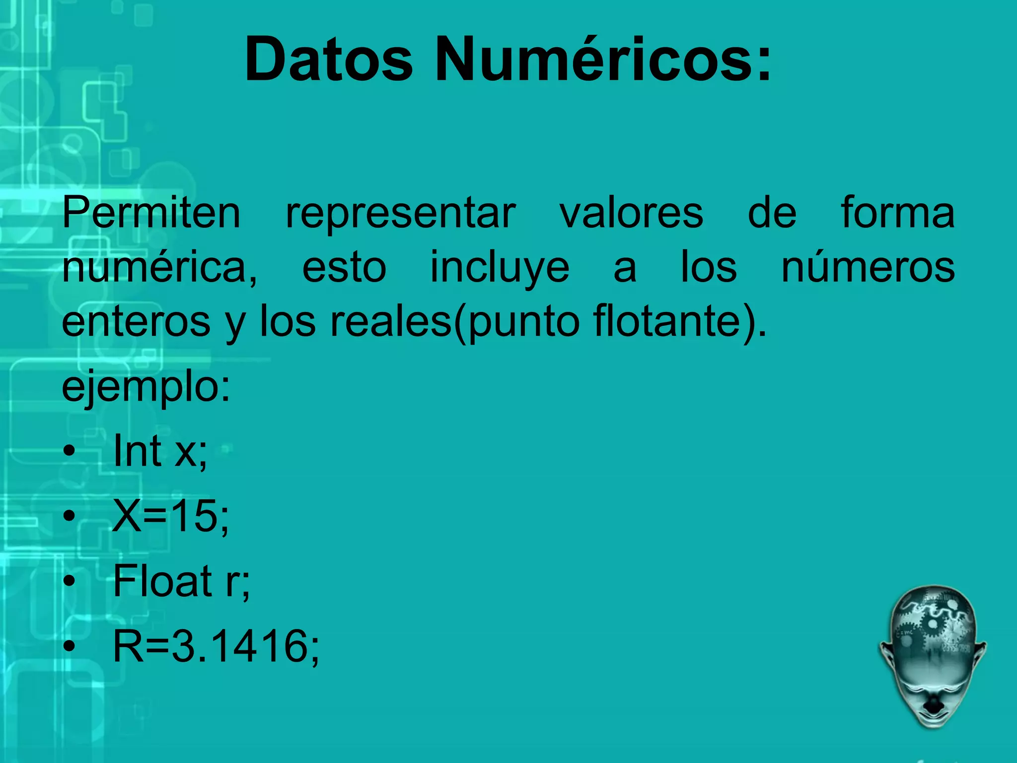 Datos Numéricos:
Permiten representar valores de forma
numérica, esto incluye a los números
enteros y los reales(punto flotante).
ejemplo:
• Int x;
• X=15;
• Float r;
• R=3.1416;
 