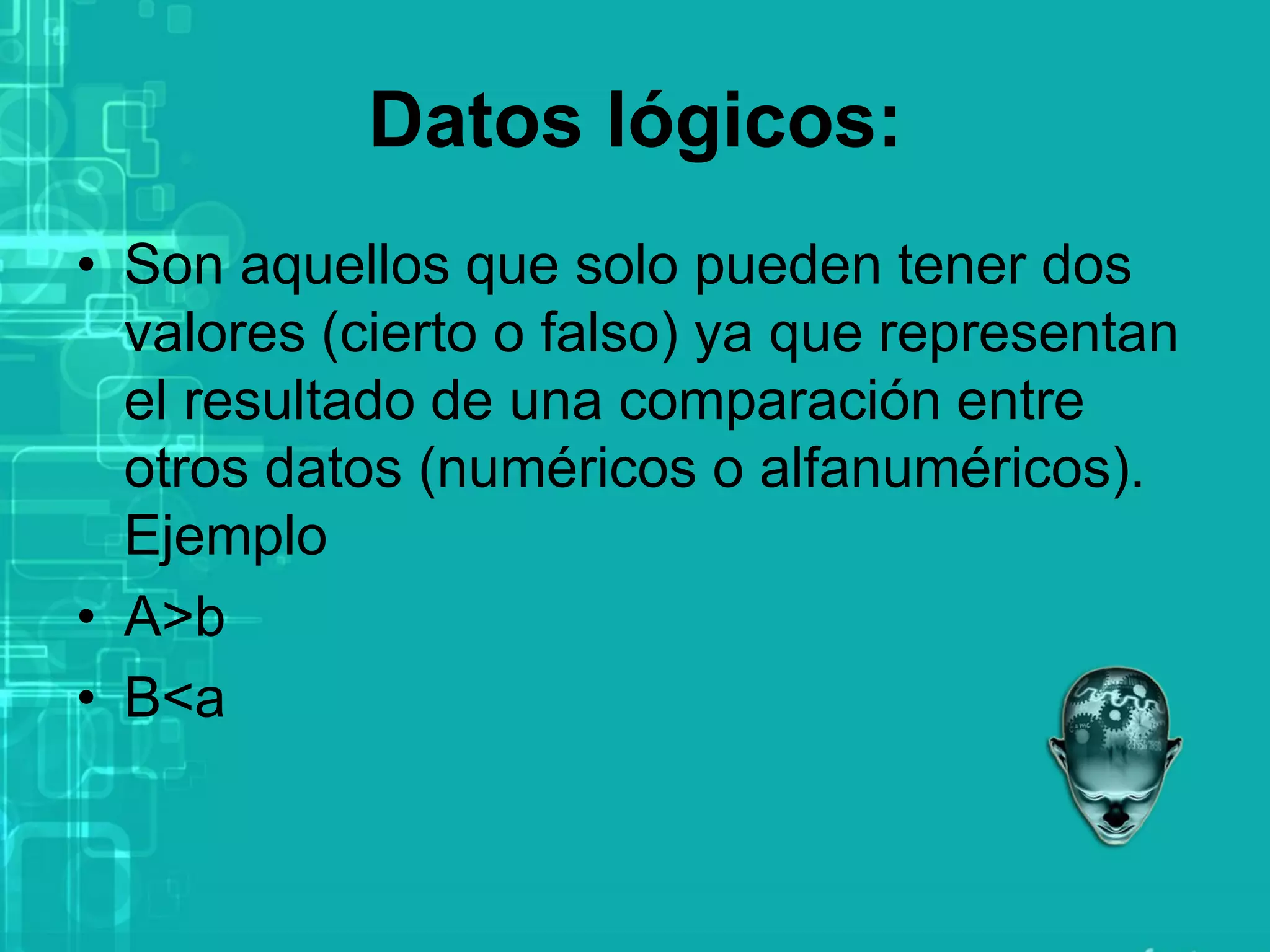 Datos lógicos:
• Son aquellos que solo pueden tener dos
valores (cierto o falso) ya que representan
el resultado de una comparación entre
otros datos (numéricos o alfanuméricos).
Ejemplo
• A>b
• B<a
 