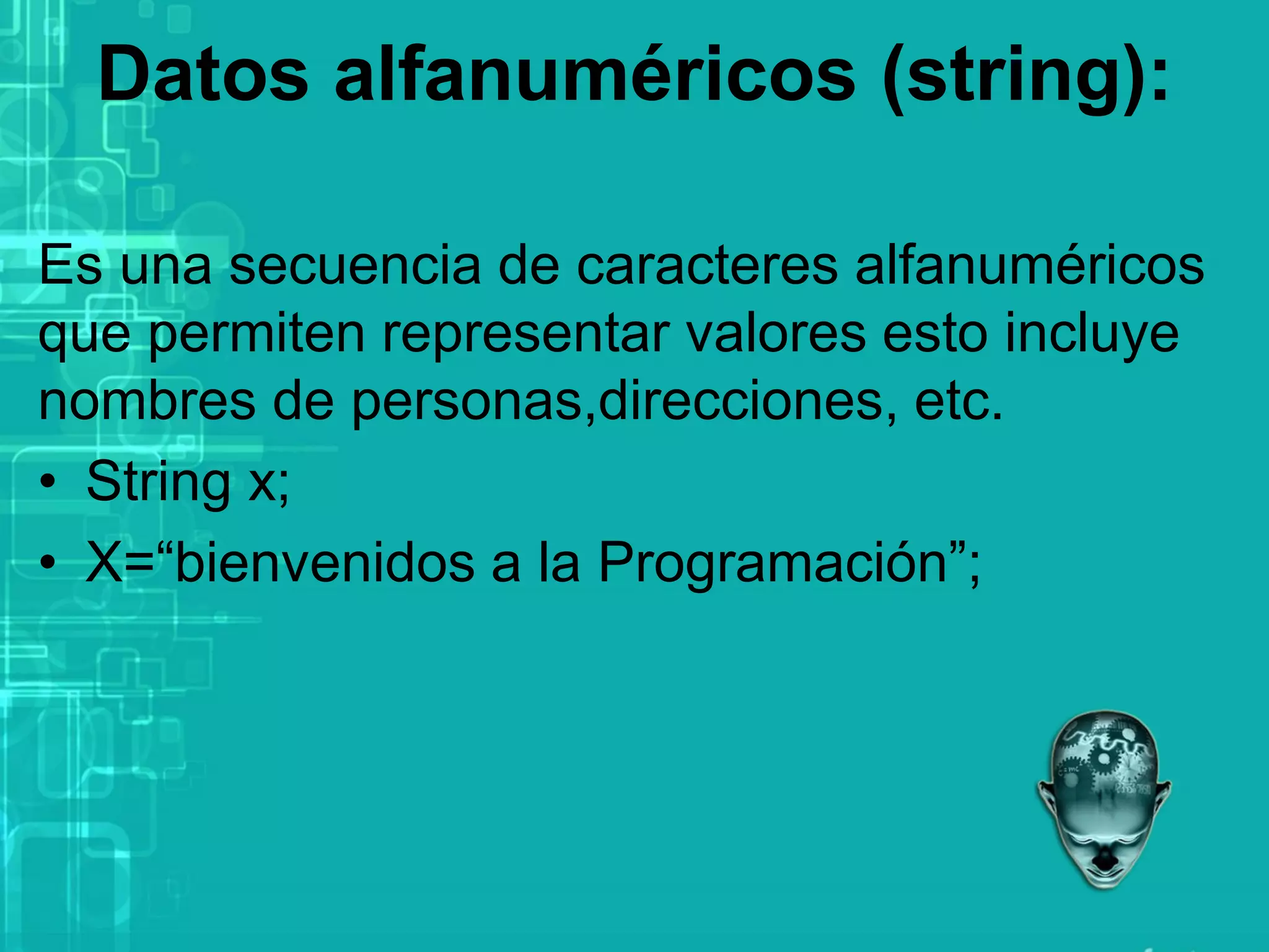 Datos alfanuméricos (string):
Es una secuencia de caracteres alfanuméricos
que permiten representar valores esto incluye
nombres de personas,direcciones, etc.
• String x;
• X=“bienvenidos a la Programación”;
 