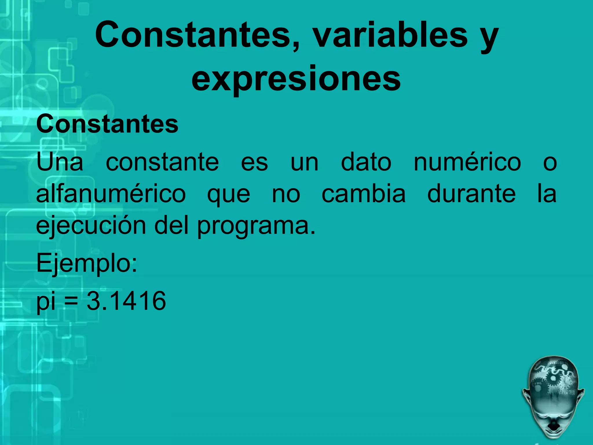 Constantes, variables y
expresiones
Constantes
Una constante es un dato numérico o
alfanumérico que no cambia durante la
ejecución del programa.
Ejemplo:
pi = 3.1416
 