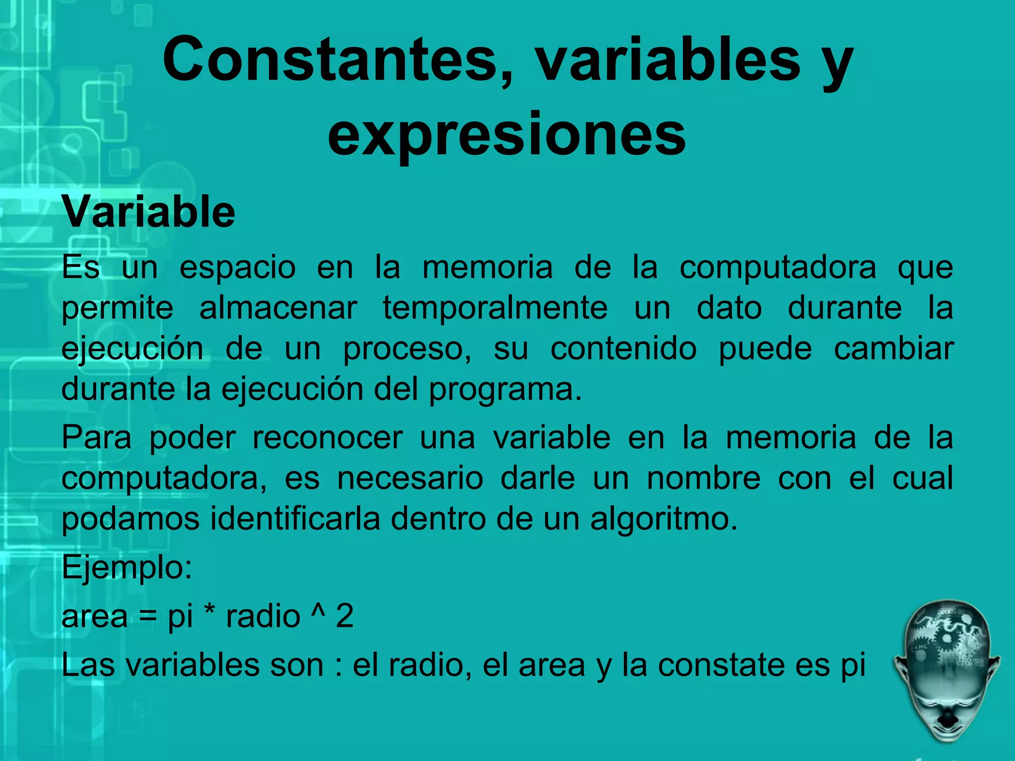 Constantes, variables y
expresiones
Variable
Es un espacio en la memoria de la computadora que
permite almacenar temporalmente un dato durante la
ejecución de un proceso, su contenido puede cambiar
durante la ejecución del programa.
Para poder reconocer una variable en la memoria de la
computadora, es necesario darle un nombre con el cual
podamos identificarla dentro de un algoritmo.
Ejemplo:
area = pi * radio ^ 2
Las variables son : el radio, el area y la constate es pi
 