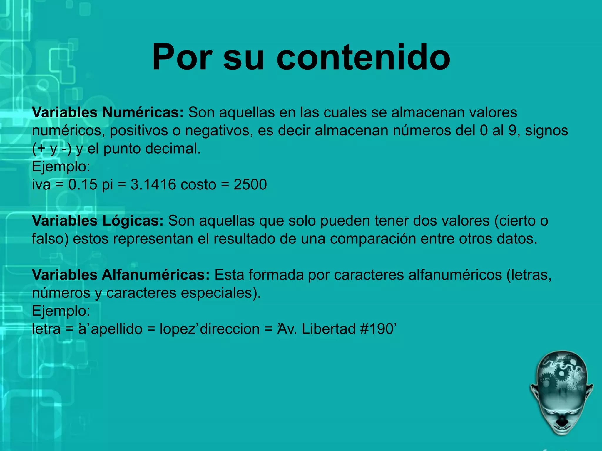 Por su contenido
Variables Numéricas: Son aquellas en las cuales se almacenan valores
numéricos, positivos o negativos, es decir almacenan números del 0 al 9, signos
(+ y -) y el punto decimal.
Ejemplo:
iva = 0.15 pi = 3.1416 costo = 2500
Variables Lógicas: Son aquellas que solo pueden tener dos valores (cierto o
falso) estos representan el resultado de una comparación entre otros datos.
Variables Alfanuméricas: Esta formada por caracteres alfanuméricos (letras,
números y caracteres especiales).
Ejemplo:
letra = ’
a’apellido = ’
lopez’direccion = ’
Av. Libertad #190’
 