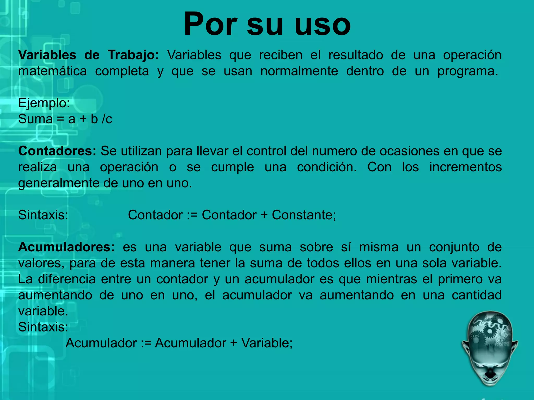 Por su uso
Variables de Trabajo: Variables que reciben el resultado de una operación
matemática completa y que se usan normalmente dentro de un programa.
Ejemplo:
Suma = a + b /c
Contadores: Se utilizan para llevar el control del numero de ocasiones en que se
realiza una operación o se cumple una condición. Con los incrementos
generalmente de uno en uno.
Sintaxis: Contador := Contador + Constante;
Acumuladores: es una variable que suma sobre sí misma un conjunto de
valores, para de esta manera tener la suma de todos ellos en una sola variable.
La diferencia entre un contador y un acumulador es que mientras el primero va
aumentando de uno en uno, el acumulador va aumentando en una cantidad
variable.
Sintaxis:
Acumulador := Acumulador + Variable;
 