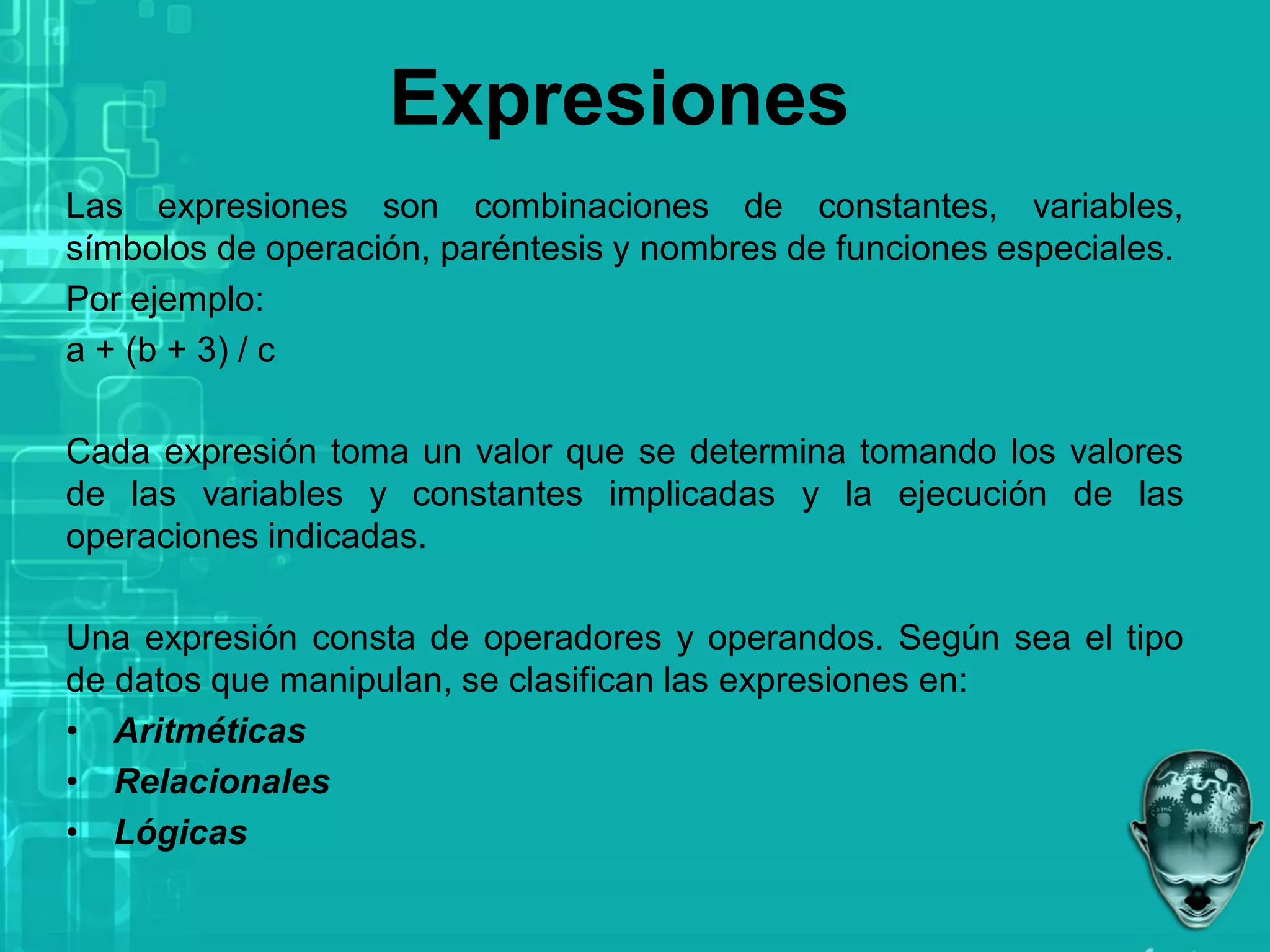 Expresiones
Las expresiones son combinaciones de constantes, variables,
símbolos de operación, paréntesis y nombres de funciones especiales.
Por ejemplo:
a + (b + 3) / c
Cada expresión toma un valor que se determina tomando los valores
de las variables y constantes implicadas y la ejecución de las
operaciones indicadas.
Una expresión consta de operadores y operandos. Según sea el tipo
de datos que manipulan, se clasifican las expresiones en:
• Aritméticas
• Relacionales
• Lógicas
 