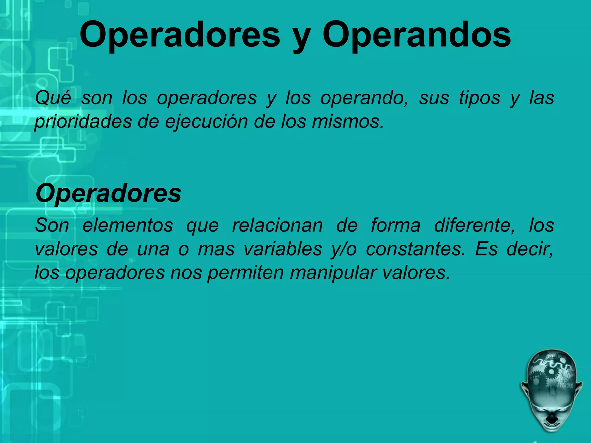 Operadores y Operandos
Qué son los operadores y los operando, sus tipos y las
prioridades de ejecución de los mismos.
Operadores
Son elementos que relacionan de forma diferente, los
valores de una o mas variables y/o constantes. Es decir,
los operadores nos permiten manipular valores.
 
