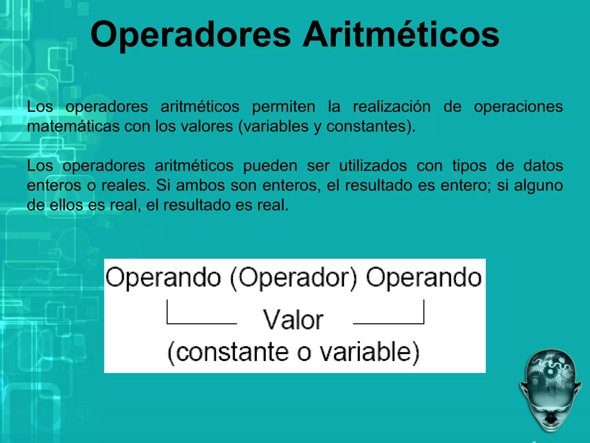 Operadores Aritméticos
Los operadores aritméticos permiten la realización de operaciones
matemáticas con los valores (variables y constantes).
Los operadores aritméticos pueden ser utilizados con tipos de datos
enteros o reales. Si ambos son enteros, el resultado es entero; si alguno
de ellos es real, el resultado es real.
 