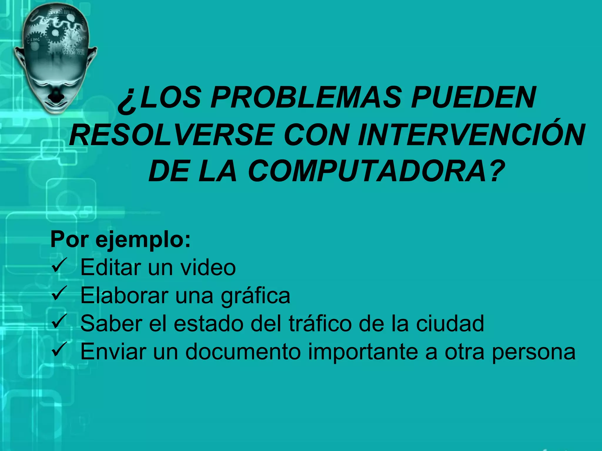 ¿LOS PROBLEMAS PUEDEN
RESOLVERSE CON INTERVENCIÓN
DE LA COMPUTADORA?
Por ejemplo:
✓ Editar un video
✓ Elaborar una gráfica
✓ Saber el estado del tráfico de la ciudad
✓ Enviar un documento importante a otra persona
 