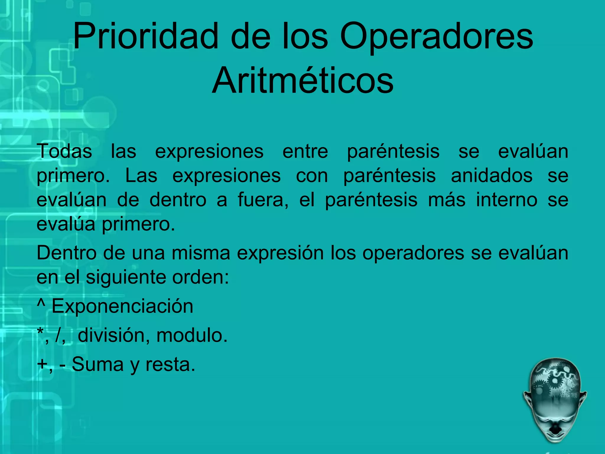 Prioridad de los Operadores
Aritméticos
Todas las expresiones entre paréntesis se evalúan
primero. Las expresiones con paréntesis anidados se
evalúan de dentro a fuera, el paréntesis más interno se
evalúa primero.
Dentro de una misma expresión los operadores se evalúan
en el siguiente orden:
^ Exponenciación
*, /, división, modulo.
+, - Suma y resta.
 