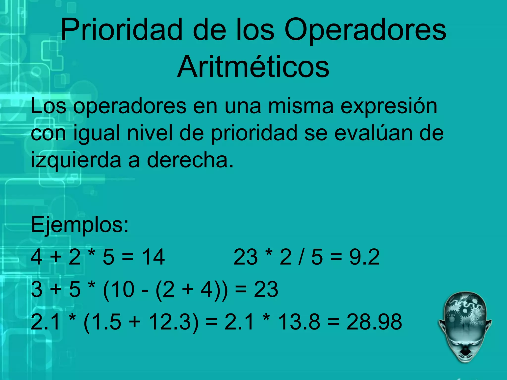 Prioridad de los Operadores
Aritméticos
Los operadores en una misma expresión
con igual nivel de prioridad se evalúan de
izquierda a derecha.
Ejemplos:
4 + 2 * 5 = 14 23 * 2 / 5 = 9.2
3 + 5 * (10 - (2 + 4)) = 23
2.1 * (1.5 + 12.3) = 2.1 * 13.8 = 28.98
 