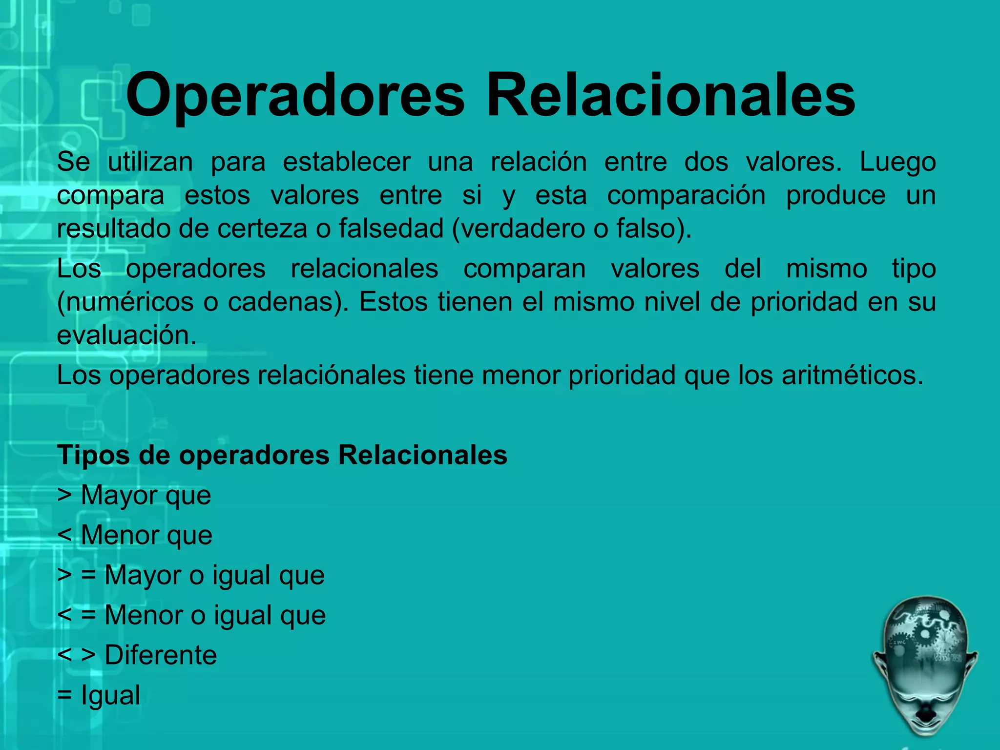 Operadores Relacionales
Se utilizan para establecer una relación entre dos valores. Luego
compara estos valores entre si y esta comparación produce un
resultado de certeza o falsedad (verdadero o falso).
Los operadores relacionales comparan valores del mismo tipo
(numéricos o cadenas). Estos tienen el mismo nivel de prioridad en su
evaluación.
Los operadores relaciónales tiene menor prioridad que los aritméticos.
Tipos de operadores Relacionales
> Mayor que
< Menor que
> = Mayor o igual que
< = Menor o igual que
< > Diferente
= Igual
 