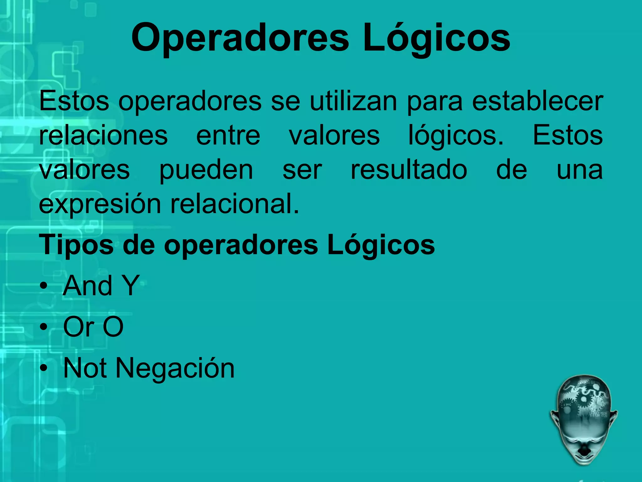 Operadores Lógicos
Estos operadores se utilizan para establecer
relaciones entre valores lógicos. Estos
valores pueden ser resultado de una
expresión relacional.
Tipos de operadores Lógicos
• And Y
• Or O
• Not Negación
 