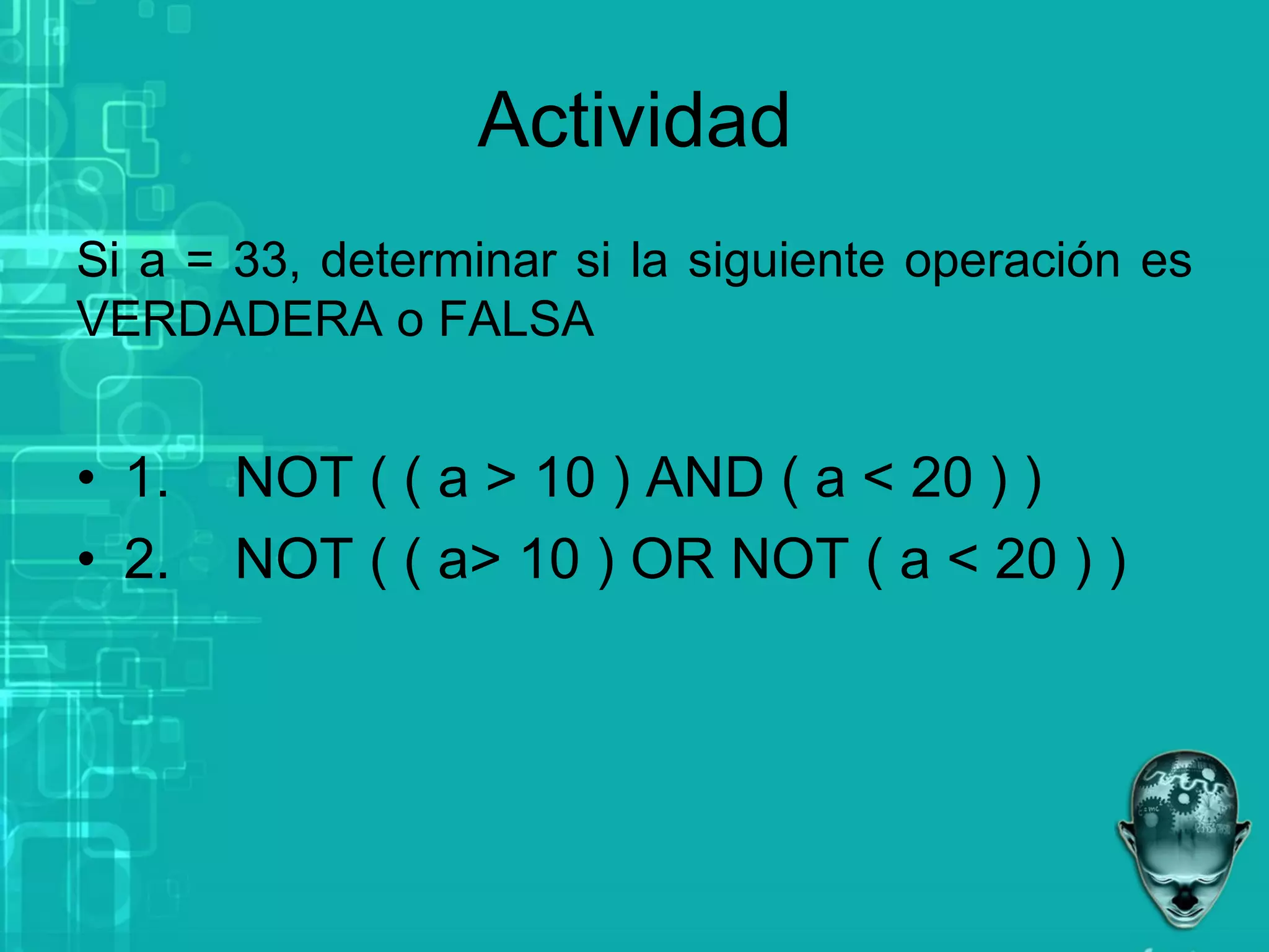 Actividad
Si a = 33, determinar si la siguiente operación es
VERDADERA o FALSA
• 1. NOT ( ( a > 10 ) AND ( a < 20 ) )
• 2. NOT ( ( a> 10 ) OR NOT ( a < 20 ) )
 