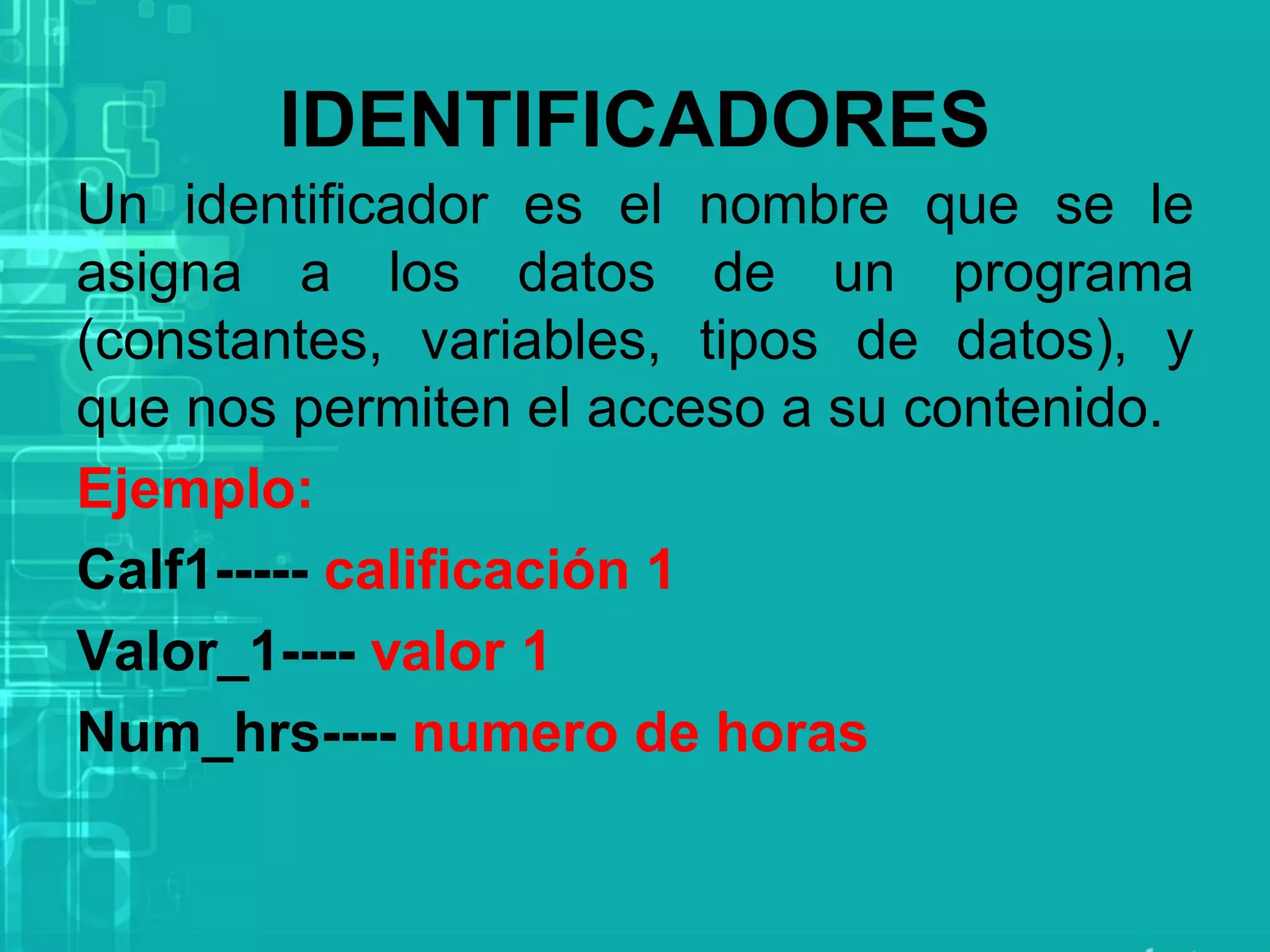 IDENTIFICADORES
Un identificador es el nombre que se le
asigna a los datos de un programa
(constantes, variables, tipos de datos), y
que nos permiten el acceso a su contenido.
Ejemplo:
Calf1----- calificación 1
Valor_1---- valor 1
Num_hrs---- numero de horas
 