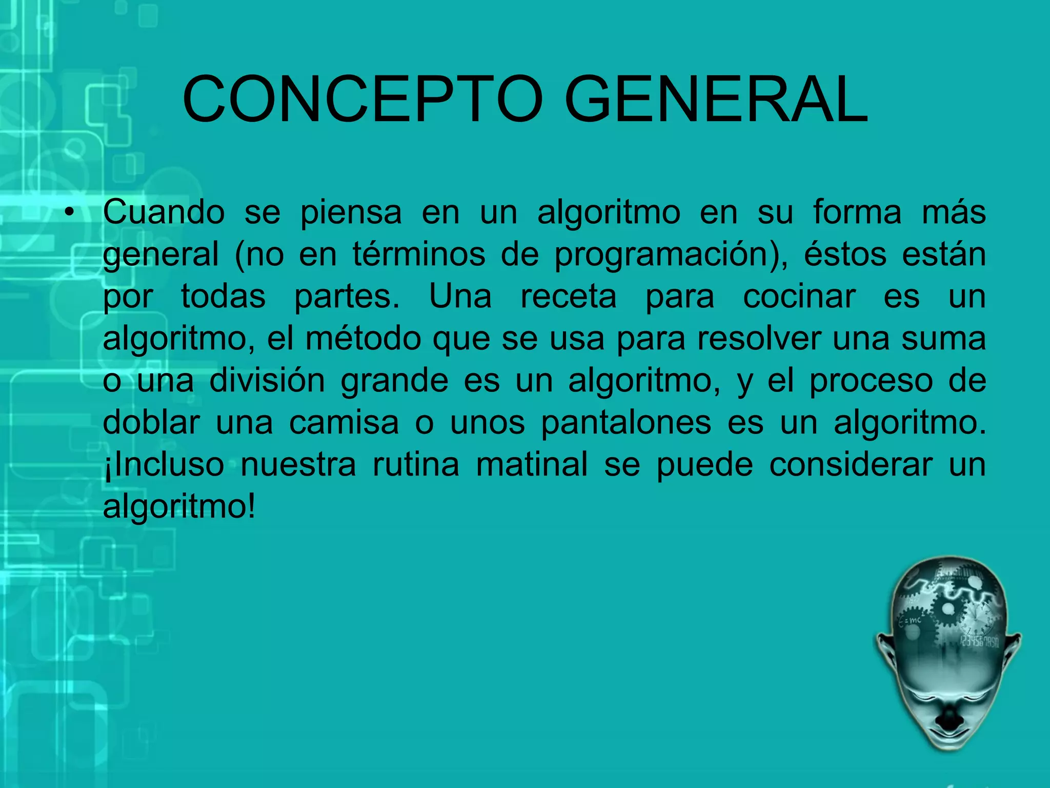 CONCEPTO GENERAL
• Cuando se piensa en un algoritmo en su forma más
general (no en términos de programación), éstos están
por todas partes. Una receta para cocinar es un
algoritmo, el método que se usa para resolver una suma
o una división grande es un algoritmo, y el proceso de
doblar una camisa o unos pantalones es un algoritmo.
¡Incluso nuestra rutina matinal se puede considerar un
algoritmo!
 