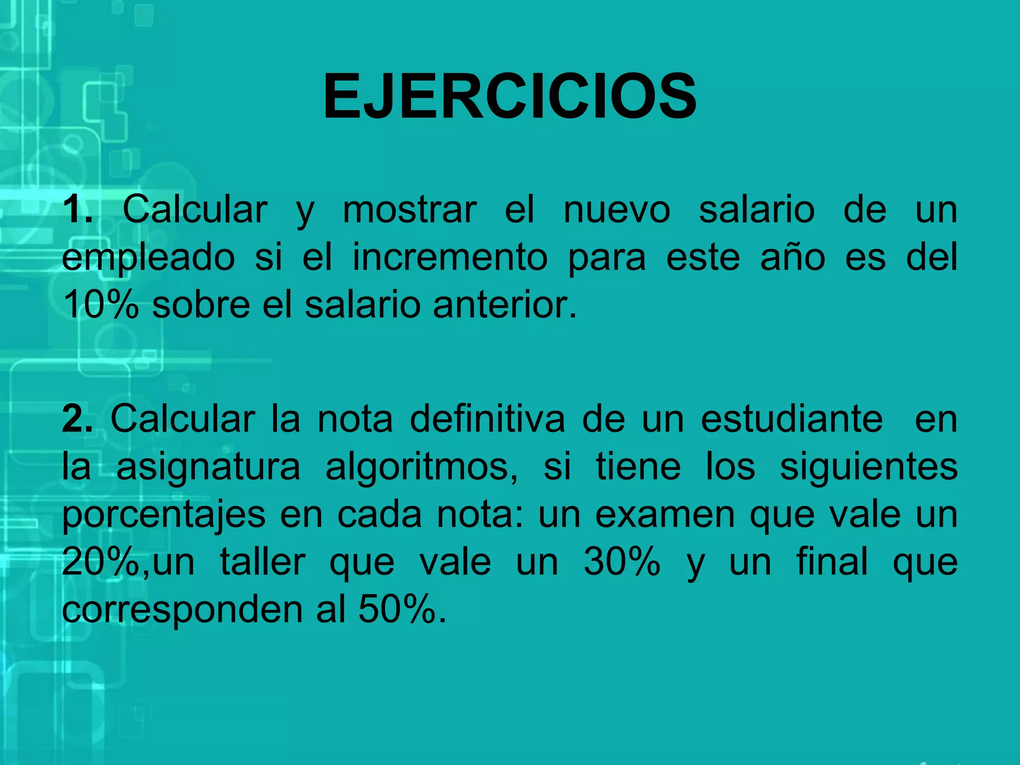 EJERCICIOS
1. Calcular y mostrar el nuevo salario de un
empleado si el incremento para este año es del
10% sobre el salario anterior.
2. Calcular la nota definitiva de un estudiante en
la asignatura algoritmos, si tiene los siguientes
porcentajes en cada nota: un examen que vale un
20%,un taller que vale un 30% y un final que
corresponden al 50%.
 