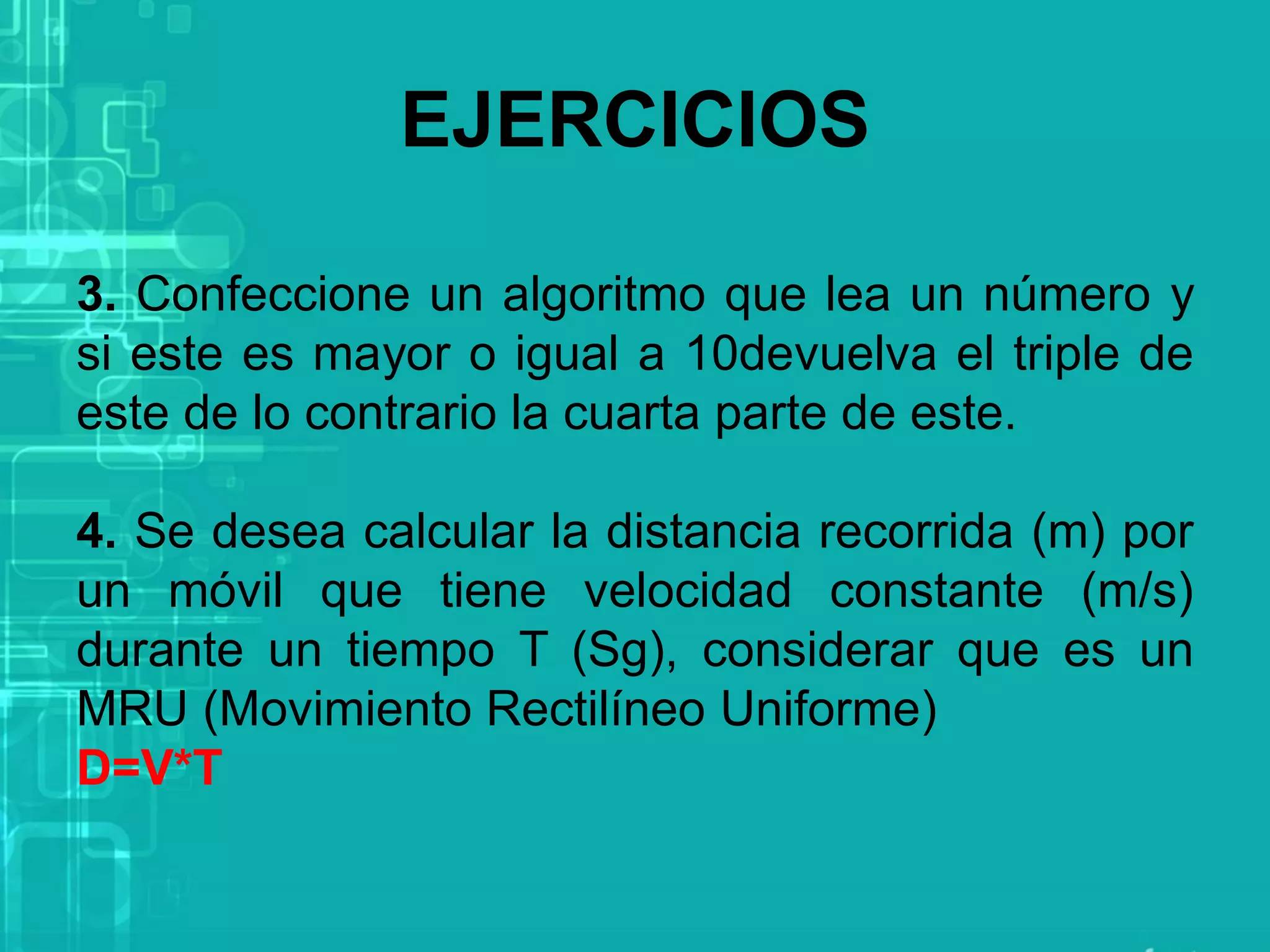 3. Confeccione un algoritmo que lea un número y
si este es mayor o igual a 10devuelva el triple de
este de lo contrario la cuarta parte de este.
4. Se desea calcular la distancia recorrida (m) por
un móvil que tiene velocidad constante (m/s)
durante un tiempo T (Sg), considerar que es un
MRU (Movimiento Rectilíneo Uniforme)
D=V*T
EJERCICIOS
 