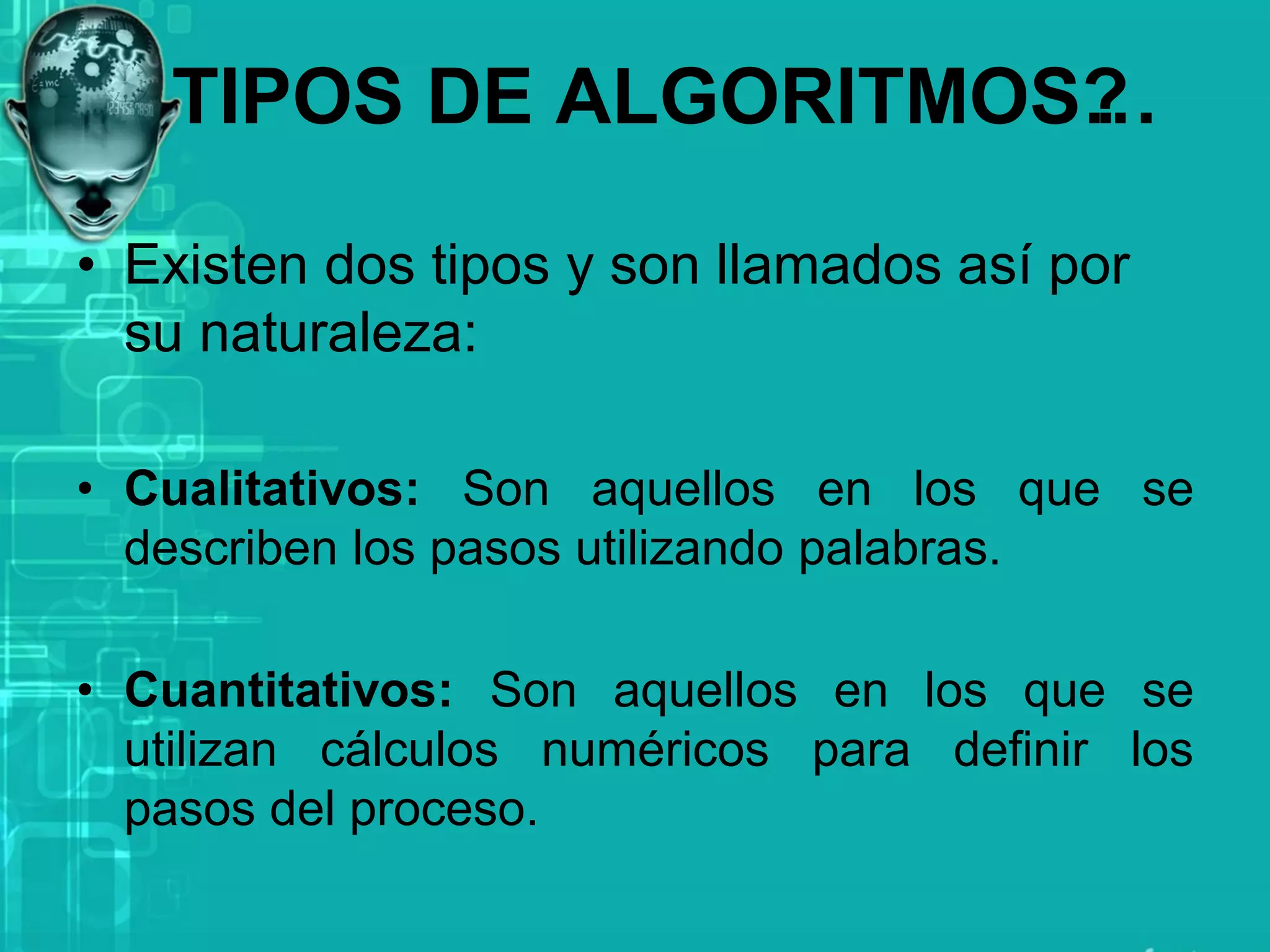 ¿TIPOS DE ALGORITMOS…
?
• Existen dos tipos y son llamados así por
su naturaleza:
• Cualitativos: Son aquellos en los que se
describen los pasos utilizando palabras.
• Cuantitativos: Son aquellos en los que se
utilizan cálculos numéricos para definir los
pasos del proceso.
 