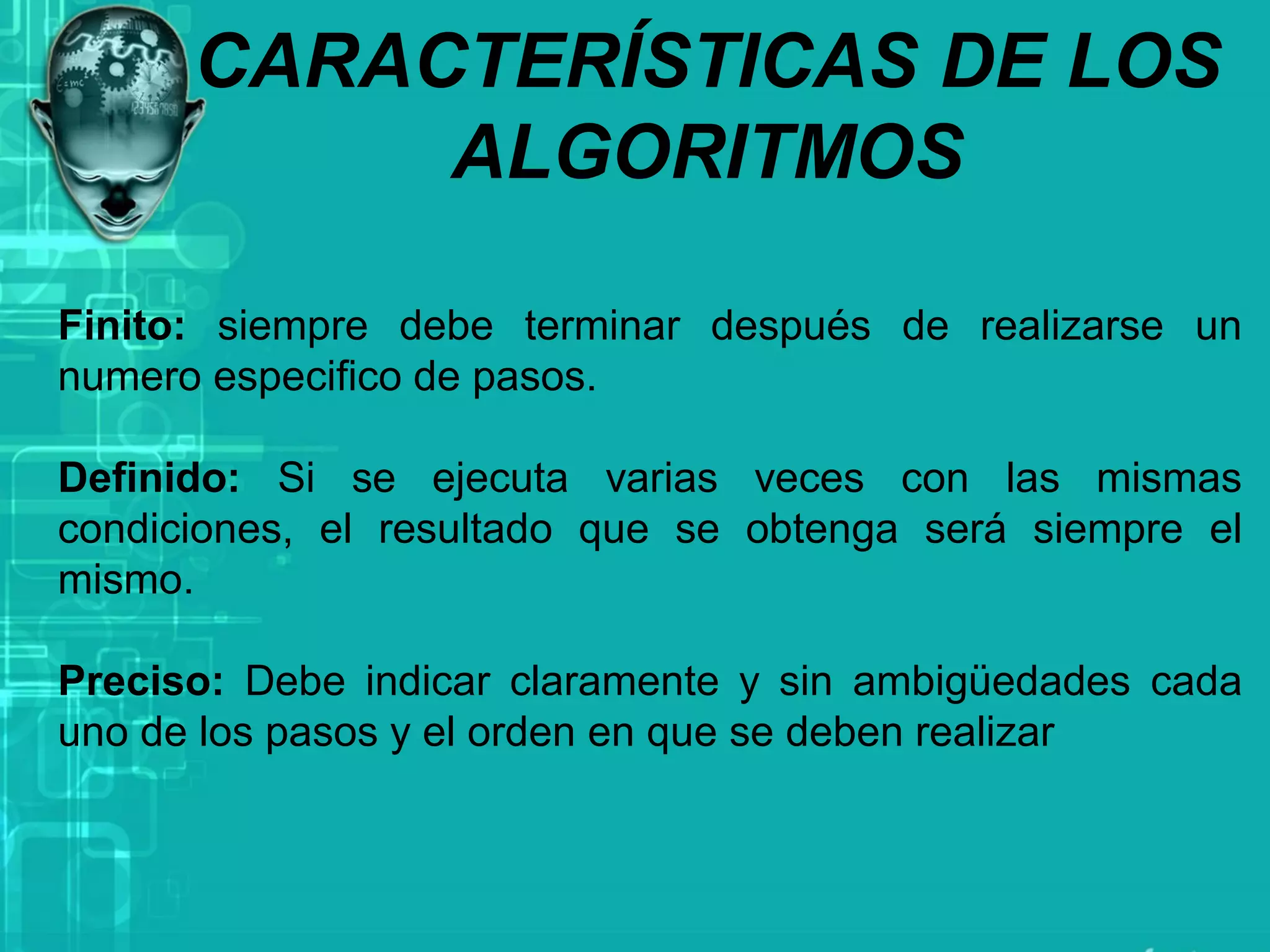 CARACTERÍSTICAS DE LOS
ALGORITMOS
Finito: siempre debe terminar después de realizarse un
numero especifico de pasos.
Definido: Si se ejecuta varias veces con las mismas
condiciones, el resultado que se obtenga será siempre el
mismo.
Preciso: Debe indicar claramente y sin ambigüedades cada
uno de los pasos y el orden en que se deben realizar
 
