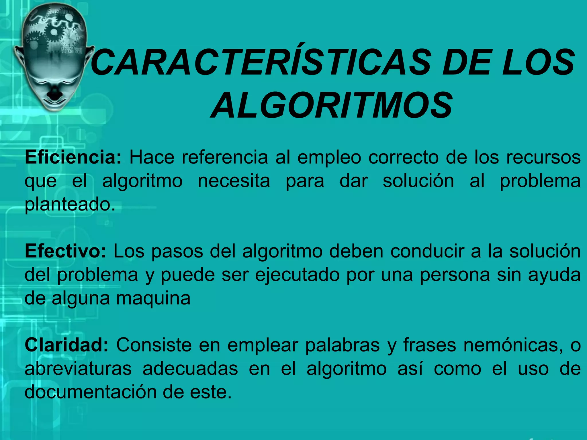 CARACTERÍSTICAS DE LOS
ALGORITMOS
Eficiencia: Hace referencia al empleo correcto de los recursos
que el algoritmo necesita para dar solución al problema
planteado.
Efectivo: Los pasos del algoritmo deben conducir a la solución
del problema y puede ser ejecutado por una persona sin ayuda
de alguna maquina
Claridad: Consiste en emplear palabras y frases nemónicas, o
abreviaturas adecuadas en el algoritmo así como el uso de
documentación de este.
 