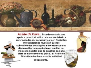 Aceite de Oliva ..   Esta demostrado que ayuda a reducir el indice de muertes debido a enfermedades del corazon y cancer. Recientes investigaciones muestran que los sobrevivientes de ataques al corazon con una dieta mediterranea obtuvieron la mitad del indice de muertes que de aquellos con una dieta de bajo contenido graso.  El Aceite de Oliva tiene tambien una alta actividad antioxidante.   