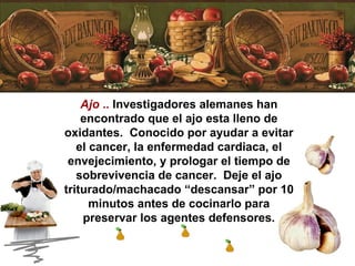 Ajo  ..  Investigadores alemanes han encontrado que el ajo esta lleno de oxidantes.  Conocido por ayudar a evitar el cancer, la enfermedad cardiaca, el envejecimiento, y prologar el tiempo de sobrevivencia de cancer.  Deje el ajo triturado/machacado “descansar” por 10 minutos antes de cocinarlo para preservar los agentes defensores. 