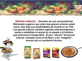 Granos enteros ..   Estudios de una universidad de Minnesota sugieren que entre mas granos enteros usted coma, mas baja sus posibilidades de muerte en un 15%.  Los granos enteros contiene agentes anticancerigenos y ayuda a estabilizar el azucar en la sangre y la insulina, que promueve la longevidad.  El pan “oscuro” de granos enteros, cereales como el All Bran, y las “antiguas” avenas son un excelente recurso. 