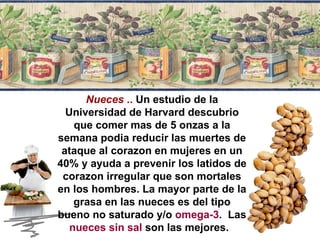 Nueces  ..  Un estudio de la Universidad de Harvard descubrio que comer mas de 5 onzas a la semana podia reducir las muertes de ataque al corazon en mujeres en un 40% y ayuda a prevenir los latidos de corazon irregular que son mortales en los hombres. La mayor parte de la grasa en las nueces es del tipo bueno no saturado y/o  omega-3 .  Las  nueces sin sal  son las mejores.  
