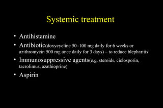 Systemic treatment
• Antihistamine
• Antibiotic(doxycycline 50–100 mg daily for 6 weeks or
azithromycin 500 mg once daily for 3 days) – to reduce blepharitis
• Immunosuppressive agents(e.g. steroids, ciclosporin,
tacrolimus, azathioprine)
• Aspirin
 