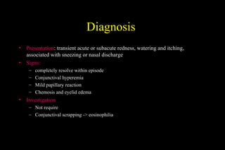Diagnosis
• Presentation: transient acute or subacute redness, watering and itching,
associated with sneezing or nasal discharge
• Signs:
– completely resolve within episode
– Conjunctival hyperemia
– Mild papillary reaction
– Chemosis and eyelid edema
• Investigation
– Not require
– Conjunctival scrapping -> eosinophilia
 