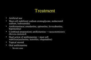 Treatment
• Artificial tear
• Mast cell stabilizer( sodium cromoglycate, nedocromil
sodium, lodoxamide)
• Antihistamines( emedastine, epinastine, levocabastine,
bepotastine)
• Combined preparation( antihistamine + vasoconstrictor):
Otrivin-Antistin®
• Dual action of antihistamine + mast cell
stabilizer(azelastine, ketotifen, olopatadine)
• Topical steroid
• Oral antihistamine
– Severe case
 