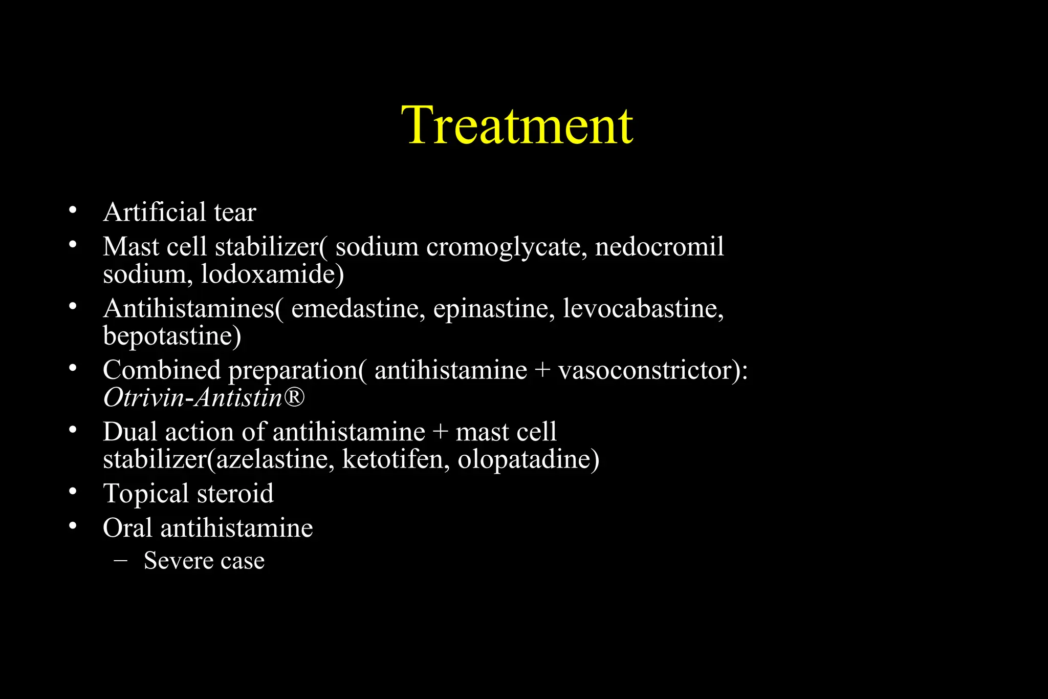 Treatment
• Artificial tear
• Mast cell stabilizer( sodium cromoglycate, nedocromil
sodium, lodoxamide)
• Antihistamines( emedastine, epinastine, levocabastine,
bepotastine)
• Combined preparation( antihistamine + vasoconstrictor):
Otrivin-Antistin®
• Dual action of antihistamine + mast cell
stabilizer(azelastine, ketotifen, olopatadine)
• Topical steroid
• Oral antihistamine
– Severe case
 
