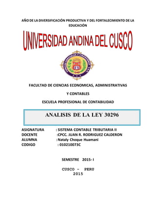 ANALISIS DE LA LEY 30296
AÑO DE LA DIVERSIFICACIÓN PRODUCTIVA Y DEL FORTALECIMIENTO DE LA
EDUCACIÓN
FACULTAD DE CIENCIAS ECONOMICAS, ADMINISTRATIVAS
Y CONTABLES
ESCUELA PROFESIONAL DE CONTABILIDAD
ASIGNATURA : SISTEMA CONTABLE TRIBUTARIA II
DOCENTE :CPCC. JUAN R. RODRIGUEZ CALDERON
ALUMNA :Nataly Choque Huamani
CODIGO : 010210073C
SEMESTRE 2015- I
CUSCO - PERU
2015
 
