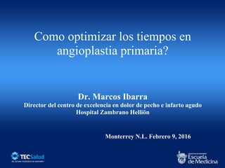 Como optimizar los tiempos en
angioplastia primaria?
Dr. Marcos Ibarra
Director del centro de excelencia en dolor de pecho e infarto agudo
Hospital Zambrano Helliön
Monterrey N.L. Febrero 9, 2016
 