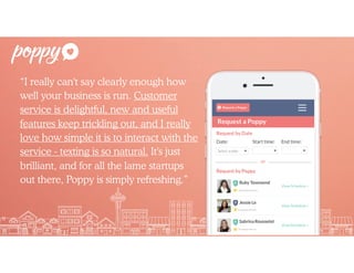 “I really can't say clearly enough how
well your business is run. Customer
service is delightful, new and useful
features keep trickling out, and I really
love how simple it is to interact with the
service - texting is so natural. It's just
brilliant, and for all the lame startups
out there, Poppy is simply refreshing.”
 