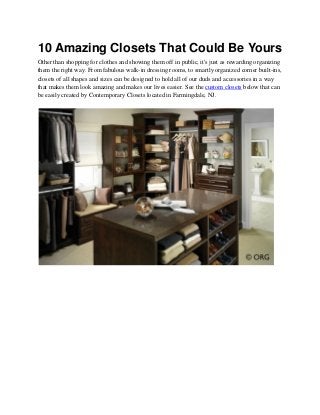10 Amazing Closets That Could Be Yours
Other than shopping for clothes and showing them off in public, it's just as rewarding organizing
them the right way. From fabulous walk-in dressing rooms, to smartly organized corner built-ins,
closets of all shapes and sizes can be designed to hold all of our duds and accessories in a way
that makes them look amazing and makes our lives easier. See the custom closets below that can
be easily created by Contemporary Closets located in Farmingdale, NJ.
 